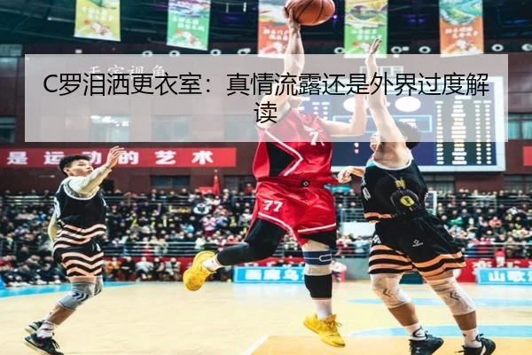 C罗泪洒更衣室：真情流露还是外界过度解读